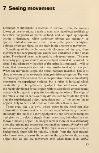 7 Seeing movement
Detection of movement is essential to survival. From the animals
lowest on the evolutionary scale to man, moving objects are likely to
be either dangerous or potential food, and so rapid appropriate
action is demanded, while stationary objects can generally be
ignored. Indeed it now seems that it is only the eyes of the highest
animals which can signal to the brain in the absence of movement.
Something of the evolutionary development of the eye, from
movement to shape perception, can be seen embalmed in the human
retina. The edge of the retina is sensitive only to movement. This may
be seen by getting someone to wave an object around at the side of the
visual field, where only the edge of the retina is stimulated. It will be
found that movement is seen but it is impossible to identify the object.
When the movement stops, the object becomes invisible. This is as
close as we can come to experiencing primitive perception. The very
extreme edge of the retina is even more primitive : when stimulated by
movement we experience nothing, but a reflex is initiated which
rotates the eye to bring the moving object into central vision, so that
the highly developed foveal region with its associated central neural
network is brought into play for identifying the object. The edge of
the retina is thus an early-warning device, used to rotate the eyes to
aim the sophisticated object-recognition part of the system on to
objects likely to be friend or foe or food rather than neutral.
Those eyes, like our own, which move in the head can give
information of movement in two distinct ways. When the eye remains
stationary, the image of a moving object will run across the receptors
and give rise to velocity signals from the retinas ; but when the eyes
follow a moving object, the images remain more or less stationary
upon the retinas, and so they cannot signal movement, though we still
see the movement of the object. If the object is viewed against a fixed
background, there will be velocity signals from the background,
which now sweeps across the retinas as the eyes follow the moving
object: but we still see movement even when there is no visible
93
 