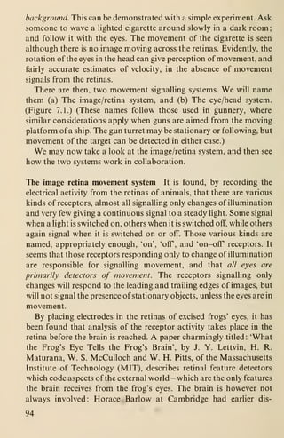 background. This can be demonstrated with a simple experiment. Ask
someone to wave a lighted cigarette around slowly in a dark room;
and follow it with the eyes. The movement of the cigarette is seen
although there is no image moving across the retinas. Evidently, the
rotation of the eyes in the head can give perception of movement, and
fairly accurate estimates of velocity, in the absence of movement
signals from the retinas.
There are then, two movement signalling systems. We will name
them (a) The image/retina system, and (b) The eye/head system.
(Figure 7.1.) (These names follow those used in gunnery, where
similar considerations apply when guns are aimed from the moving
platform of a ship. The gun turret may be stationary or following, but
movement of the target can be detected in either case.)
We may now take a look at the image/retina system, and then see
how the two systems work in collaboration.
The image retina movement system It is found, by recording the
electrical activity from the retinas of animals, that there are various
kinds of receptors, almost all signalling only changes of illumination
and very few giving a continuous signal to a steady light. Some signal
when a light is switched on, others when it is switched off, while others
again signal when it is switched on or off. Those various kinds are
named, appropriately enough, 'on', 'off, and 'on-off receptors. It
seems that those receptors responding only to change of illumination
are responsible for signalling movement, and that all eyes are
primarily detectors of movement. The receptors signalling only
changes will respond to the leading and trailing edges of images, but
will not signal the presence of stationary objects, unless the eyes are in
movement.
By placing electrodes in the retinas of excised frogs' eyes, it has
been found that analysis of the receptor activity takes place in the
retina before the brain is reached. A paper charmingly titled: 'What
the Frog's Eye Tells the Frog's Brain', by J. Y. Lettvin, H. R.
Maturana, W. S. McCulloch and W. H. Pitts, of the Massachusetts
Institute of Technology (MIT), describes retinal feature detectors
which code aspects of the external world - which are the only features
the brain receives from the frog's eyes. The brain is however not
always involved: Horace Barlow at Cambridge had earlier dis-
94
 