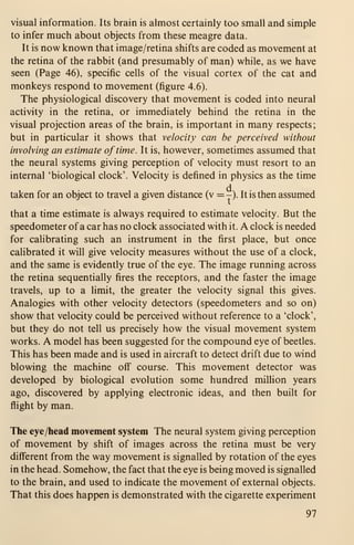 visual information. Its brain is almost certainly too small and simple
to infer much about objects from these meagre data.
It is now known that image/retina shifts are coded as movement at
the retina of the rabbit (and presumably of man) while, as we have
seen (Page 46), specific cells of the visual cortex of the cat and
monkeys respond to movement (figure 4.6).
The physiological discovery that movement is coded into neural
activity in the retina, or immediately behind the retina in the
visual projection areas of the brain, is important in many respects
;
but in particular it shows that velocity can be perceived without
involving an estimate of time. It is, however, sometimes assumed that
the neural systems giving perception of velocity must resort to an
internal 'biological clock'. Velocity is defined in physics as the time
taken for an object to travel a given distance (v = -). It is then assumed
that a time estimate is always required to estimate velocity. But the
speedometer of a car has no clock associated with it. A clock is needed
for calibrating such an instrument in the first place, but once
calibrated it will give velocity measures without the use of a clock,
and the same is evidently true of the eye. The image running across
the retina sequentially fires the receptors, and the faster the image
travels, up to a limit, the greater the velocity signal this gives.
Analogies with other velocity detectors (speedometers and so on)
show that velocity could be perceived without reference to a 'clock',
but they do not tell us precisely how the visual movement system
works. A model has been suggested for the compound eye of beetles.
This has been made and is used in aircraft to detect drift due to wind
blowing the machine off course. This movement detector was
developed by biological evolution some hundred million years
ago, discovered by applying electronic ideas, and then built for
flight by man.
The eye/head movement system The neural system giving perception
of movement by shift of images across the retina must be very
different from the way movement is signalled by rotation of the eyes
in the head. Somehow, the fact that the eye is being moved is signalled
to the brain, and used to indicate the movement of external objects.
That this does happen is demonstrated with the cigarette experiment
97
 