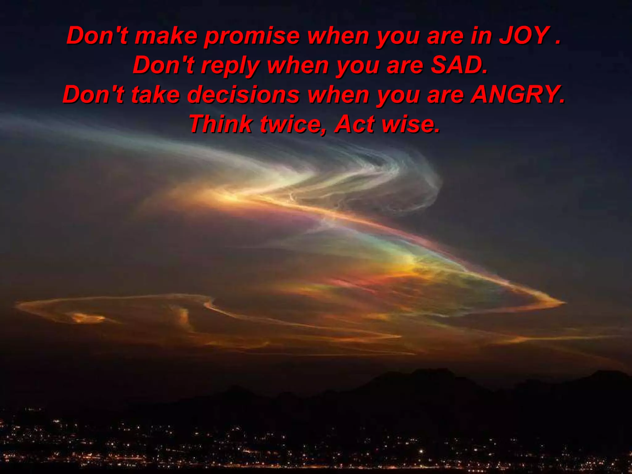 Don't make promise when you are in JOY . Don't reply when you are SAD.  Don't take decisions when you are ANGRY. Think twice, Act wise. 