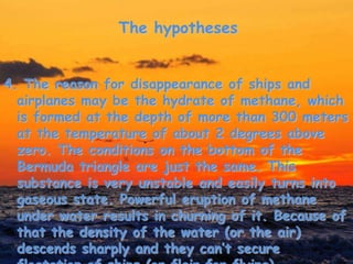 The hypotheses
4. The reason for disappearance of ships and
airplanes may be the hydrate of methane, which
is formed at the depth of more than 300 meters
at the temperature of about 2 degrees above
zero. The conditions on the bottom of the
Bermuda triangle are just the same. This
substance is very unstable and easily turns into
gaseous state. Powerful eruption of methane
under water results in churning of it. Because of
that the density of the water (or the air)
descends sharply and they can’t secure
 
