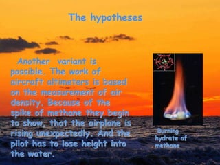 The hypotheses
Another variant is
possible. The work of
aircraft altimeters is based
on the measurement of air
density. Because of the
spike of methane they begin
to show, that the airplane is
rising unexpectedly. And the
pilot has to lose height into
the water.
Burning
hydrate of
methane
 