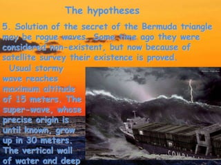 The hypotheses
Usual stormy
wave reaches
maximum altitude
of 15 meters. The
super-wave, whose
precise origin is
until known, grow
up in 30 meters.
The vertical wall
of water and deep
5. Solution of the secret of the Bermuda triangle
may be rogue waves. Some time ago they were
considered non-existent, but now because of
satellite survey their existence is proved.
 