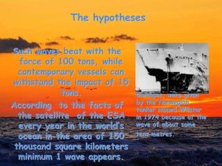 The hypotheses
Such waves beat with the
force of 100 tons, while
contemporary vessels can
withstand the impact of 15
tons.
According to the facts of
the satellite of the ESA
every year in the world’s
ocean in the area of 150
thousand square kilometers
minimum 1 wave appears.
Damages, were given
by the Norwegian
tanker named Wilstar
in 1974 because of the
wave of about some
tens metres.
 