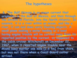 The hypotheses
6. The Gulf Stream is an ocean current that
originates in the Gulf of Mexico, and then through
the Straits of Florida, into the North Atlantic. In
essence, it is a river within an ocean, and like a
river, it can and does carry floating objects. A
small plane making a water landing or a boat
having engine trouble will be carried away from its
reported position by the current, as happened to
the cabin cruiser Witchcraft on December 22,
1967, when it reported engine trouble near the
Miami buoy marker one mile (1.6 km) from shore,
but was not there when a Coast Guard cutter
arrived.
 