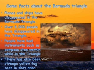 Some facts about the Bermuda triangle
• Planes and ships have
disappeared in the
Bermuda Triangle.
• Over 8,000 people
have disappeared in
the Triangle.
• People have had
instruments such as a
compass stop working
while in the Triangle.
• There has also been
strange yellow fog
seen in that area.
 