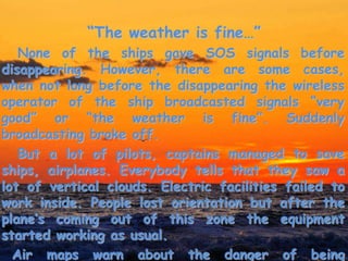 “The weather is fine…”
None of the ships gave SOS signals before
disappearing. However, there are some cases,
when not long before the disappearing the wireless
operator of the ship broadcasted signals “very
good” or “the weather is fine”. Suddenly
broadcasting broke off.
But a lot of pilots, captains managed to save
ships, airplanes. Everybody tells that they saw a
lot of vertical clouds. Electric facilities failed to
work inside. People lost orientation but after the
plane’s coming out of this zone the equipment
started working as usual.
Air maps warn about the danger of being
 