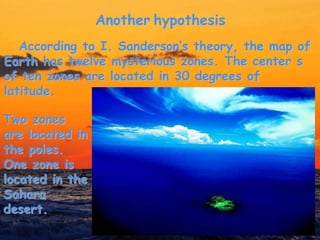 Another hypothesis
According to I. Sanderson’s theory, the map of
Earth has twelve mysterious zones. The center s
of ten zones are located in 30 degrees of
latitude.
Two zones
are located in
the poles.
One zone is
located in the
Sahara
desert.
 