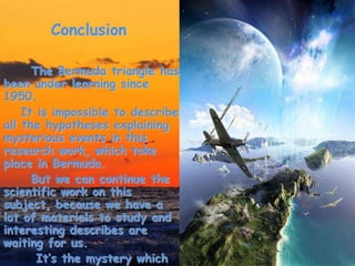 Conclusion
The Bermuda triangle has
been under learning since
1950.
It is impossible to describe
all the hypotheses explaining
mysterious events in this
research work, which take
place in Bermuda.
But we can continue the
scientific work on this
subject, because we have a
lot of materials to study and
interesting describes are
waiting for us.
It’s the mystery which
 