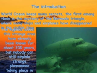 The introduction
The legends about
this strange area
have already
been known for
about 100 years,
but nobody can
still explain
strange
phenomena
taking place in
World Ocean keeps many secrets, the first among
them is the mystery of the Bermuda triangle,
where many ships and airplanes have disappeared
in the visible time.
 