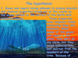 The hypotheses
These properties
make magnetic fields
destroying ships and
airplanes. When
power of this gases
and vapors is not
great, they don’t do
any harm, but they
cause hallucinations
and delirium from the
members of the
crew. Because of
1. Gases and vapors having unknown to science physical
and chemical properties break out of the cracks on
the ocean bottom to the surface of the Earth with
enormous energy.
 