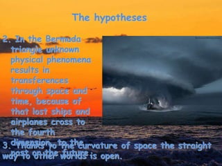 The hypotheses
2. In the Bermuda
triangle unknown
physical phenomena
results in
transferences
through space and
time, because of
that lost ships and
airplanes cross to
the fourth
dimension, to the
past or the future.
3. Thanks to the curvature of space the straight
way to other worlds is open.
 