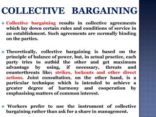 

Collective bargaining results in collective agreements
which lay down certain rules and conditions of service in
an establishment. Such agreements are normally binding
on the parties.



Theoretically, collective bargaining is based on the
principle of balance of power, but, in actual practice, each
party tries to outbid the other and get maximum
advantage by using, if necessary, threats and
counterthreats like; strikes, lockouts and other direct
actions. Joint consultation, on the other hand, is a
particular technique which is intended to achieve a
greater degree of harmony and cooperation by
emphasising matters of common interest.



Workers prefer to use the instrument of collective
bargaining rather than ask for a share in management.

 