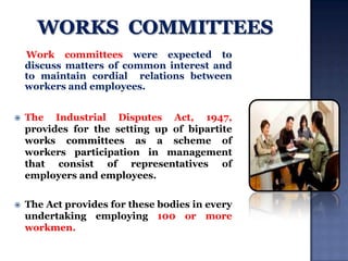 Work committees were expected to
discuss matters of common interest and
to maintain cordial relations between
workers and employees.


The Industrial Disputes Act, 1947,
provides for the setting up of bipartite
works committees as a scheme of
workers participation in management
that consist of representatives of
employers and employees.



The Act provides for these bodies in every
undertaking employing 100 or more
workmen.

 
