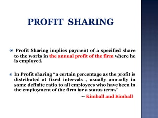  Profit Sharing implies payment of a specified share

to the works in the annual profit of the firm where he
is employed.


In Profit sharing “a certain percentage as the profit is
distributed at fixed intervals , usually annually in
some definite ratio to all employees who have been in
the employment of the firm for a status term.”
-- Kimball and Kimball

 