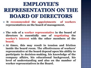 

It recommended the appointments
of workers
representatives on the board of management.



The role of a worker representative in the board of
directors is essentially one of negotiating the
worker‟s interest with the other members of the
board.
At times, this may result in tension and friction
inside the board room. The effectiveness of workers‟
representative at the board depend upon his ability to
participate in decision-making, his knowledge of the
company affairs, his educational background, his
level of understanding and also on the number of
worker representatives in the Board.



 