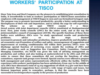 Since Tata Iron and Steel Company are the pioneers in establishing joint consultation in
India, it isworthwhile to look at workers' participation at TISCO.Closer association of
employees with management at TISCO began in 1919 and was formalized inAugust 1956.
The purpose was to promote increased productivity, provide a better understanding to
theemployees of their role and importance, and to satisfy the urge for self expression.
The
scheme
as
set
upat
TISCO
consist
f
a
threetiered system with joint department councils (JDCs) constituted at thedepartmental
level. Next, joint works councils (JWC) for the entire work, and at the top the
jointconsultative council of management (JCCM). The specific functions of these three
bodies were asfollows: JDCs were “to study operational results and production
problems,
advice
on
the
steps
deemed
necessaryto promote and rationalize production, improve productivity and discipline a
nd economize cost.Promotion of welfare and safety, encouragement of suggestions and
improvement of working conditionsalso fell within their purview.”JWCs were “to
discharge special function of reviewing every month the working of JDCs and
other committees such as Suggestion Box Committee, Safety Committee, Canteen
Managing Committee, etc.”JCCM was given the task of advising management on
production and welfare and also looking at mattersreferred to by JDCs and JWCsIn
order to ensure that these committees did not overlap the functions of other
committees, separate task groups were formed. Special courses were offered to prepare
both management and union representativesto effectively utilize the facility. TISCO's
experience with workers' participation has been satisfactory.From 1957 to the middle of
1972 JDCs have discussed a total of 14,104 suggestions of which 70.3 per cent have been
implemented. These suggestions have covered a wide range of topics and issues, but
themost important point to remember, perhaps, is that the councils have been
successful in involvingworkers equally in the process of production

 