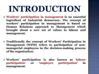 

Workers‟ participation in management is an essential
ingredient of Industrial democracy. The concept of
workers‟ participation in management is based on
Human Relations approach to Management which
brought about a new set of values to labour and
management.



Traditionally the concept of Workers‟ Participation in
Management (WPM) refers to participation of nonmanagerial employees in the decision-making process
of the organization.



Workers‟ participation is also
participation‟
or
„employee
management.

known as „labour
participation‟
in

 