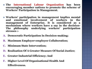 

The International Labour Organization has been
encouraging member nations to promote the scheme of
Workers‟ Participation in Management.



Workers‟ participation in management implies mental
and emotional involvement of workers in the
management of Enterprise. It is considered as a
mechanism where workers have a say in the decisionThe philosophy underlying workers‟ participation
stresses :-

A. Democratic Participation In Decision-making;
B. Maximum Employer-employee Collaboration;
C. Minimum State Intervention;
D. Realisation Of A Greater Measure Of Social Justice;
E. Greater Industrial Efficiency; And
F. Higher Level Of Organisational Health And

Effectiveness.

 