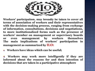 Workers‟ participation, may broadly be taken to cover all
terms of association of workers and their representatives
with the decision-making process, ranging from exchange
of information, consultations, decisions and negotiations,
to more institutionalized forms such as the presence of
workers‟ member on management or supervisory boards
or
even
management
by
workers
themselves
The main implications of workers‟ participation in
management as summarized by ILO:
Workers have ideas which can be useful;

Workers may work more intelligently if they are
informed about the reasons for and then intention of
decisions that are taken in a participative atmosphere

 