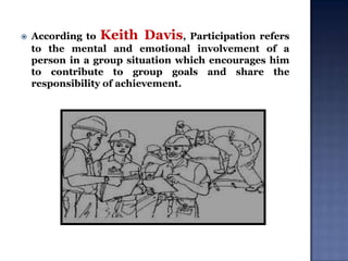 

According to Keith Davis, Participation refers
to the mental and emotional involvement of a
person in a group situation which encourages him
to contribute to group goals and share the
responsibility of achievement.

 