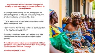 High Volume Cataract Outreach Campaigns are
working to treat the backlog of curable blindness as
fast as possible.
But, in high volume settings like this, these papers are
often damaged, lost, or difficult to read adding the burden
of either recollecting or the loss of the data.
“You’re wasting time to make sure you don’t work on the
wrong patient all the time.”
“So Sometimes the only thing we have to identify a patient
is that they have an eye problem”
And when a healthcare worker can’t read the form, they
cannot provide the best/right eye care for the hopeful
patients.
A healthcare worker would spend an estimated 1 hour
per patient noting down their information during a high
volume cataract outreach campaign.
1 cataract surgery = 10 mins
 