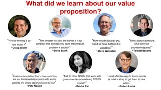 What did we learn about our value
proposition?
“Who is winning & by
how much ?”
~Craig Seidel
“The smarter you are, the harder it is to
consider that perhaps you can’t precompute
problem + solution”
~Steve Blank
“Talk to other NGOs that work with
governments-- considering B2B2G
model?”
~Rekha Pai
“Think about saboteurs;
what are your
countermeasures?”
~Tom Bedecarre
“most effective way to touch people
is to tell a story to get them to take
action”
~Robert Locke
“Customer Acquisition Cost -- how much time
are you losing/wasting engaging with wrong
patients and what’s opportunity cost to you?”
~Pete Newell
“How much data do you
need to have before it is
valuable?”
~Steve Weinstein
 