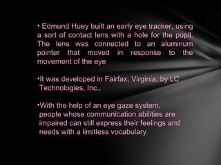 • Edmund Huey built an early eye tracker, using
a sort of contact lens with a hole for the pupil.
The lens was connected to an aluminum
pointer that moved in response to the
movement of the eye

•It was developed in Fairfax, Virginia, by LC
 Technologies, Inc.,

•With the help of an eye gaze system,
 people whose communication abilities are
 impaired can still express their feelings and
 needs with a limitless vocabulary.
 