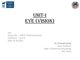 Unit-I
EYE (Vision)
Eye
Course No. – VPB 1st Professional year
Credit Hrs. – 4+1=5
Date: 07.06.2021
Dr. Pramod Kumar
Asstt. Professor
Dept. of Veterinary Physiology
BVC, Patna
 