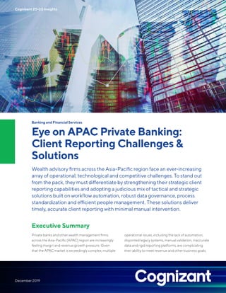 Banking and Financial Services
Eye on APAC Private Banking:
Client Reporting Challenges &
Solutions
Wealth advisory firms across the Asia-Pacific region face an ever-increasing
array of operational, technological and competitive challenges. To stand out
from the pack, they must differentiate by strengthening their strategic client
reporting capabilities and adopting a judicious mix of tactical and strategic
solutions built on workflow automation, robust data governance, process
standardization and efficient people management. These solutions deliver
timely, accurate client reporting with minimal manual intervention.
Executive Summary
Private banks and other wealth management firms
across the Asia-Pacific (APAC) region are increasingly
feeling margin and revenue growth pressure. Given
that the APAC market is exceedingly complex, multiple
operational issues, including the lack of automation,
disjointed legacy systems, manual validation, inaccurate
data and rigid reporting platforms, are complicating
their ability to meet revenue and other business goals.
Cognizant 20-20 Insights
December 2019
 