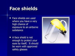 Face shields Face shields are used where you have a very high chance of exposure to an airborne substance A face shield is not enough to protect your eyes by itself;  It should be worn with approved safety glasses 