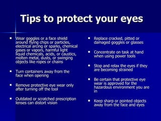 Tips to protect your eyes Wear goggles or a face shield around flying chips or particles, electrical arcing or sparks, chemical gases or vapors, harmful light liquid chemicals, acids, or caustics, molten metal, dusts, or swinging objects like ropes or chains Turn containers away from the face when opening Remove protective eye wear only after turning off the tool Outdated or scratched prescription lenses can distort vision Replace cracked, pitted or damaged goggles or glasses Concentrate on task at hand when using power tools Stop and relax the eyes if they are becoming strained Be certain that protective eye wear is approved for the hazardous environment you are in Keep sharp or pointed objects away from the face and eyes 