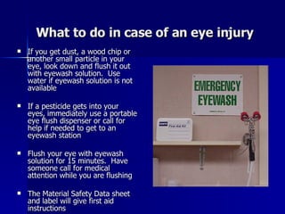 What to do in case of an eye injury If you get dust, a wood chip or another small particle in your eye, look down and flush it out with eyewash solution.  Use water if eyewash solution is not available If a pesticide gets into your eyes, immediately use a portable eye flush dispenser or call for help if needed to get to an eyewash station Flush your eye with eyewash solution for 15 minutes.  Have someone call for medical attention while you are flushing The Material Safety Data sheet and label will give first aid instructions 