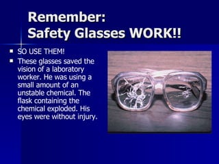 Remember: Safety Glasses WORK!! SO USE THEM! These glasses saved the vision of a laboratory worker. He was using a small amount of an unstable chemical. The flask containing the chemical exploded. His eyes were without injury. 