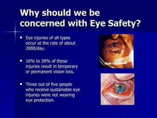 Why should we be concerned with Eye Safety? Eye injuries of all types occur at the rate of about 2000/day. 10% to 20% of these injuries result in temporary or permanent vision loss. Three out of five people who receive sustainable eye injuries were not wearing eye protection. 
