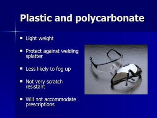 Plastic and polycarbonate Light weight Protect against welding splatter Less likely to fog up Not very scratch resistant Will not accommodate prescriptions 