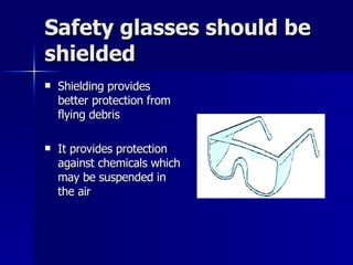 Safety glasses should be shielded Shielding provides better protection from flying debris  It provides protection against chemicals which may be suspended in the air 
