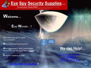 Eye Spy Security Supplies…
                  You can’t price “Peace of Mind” <meta name="google-site-verification"
                content="0AjoizOfYv0bjpmNQXELsVDnRYPCIAu9rvnNjY4-hJY" />




Welcome…

          Ever Wonder…?


Just what does go on, when
I‟m not home?                                            PRETTY
                                                          NICE       HERE’S
                                                          OUT        MY RIDE!

Who‟s been scarfing my lunch?                            HERE, H
                                                          EH?


What Idiot doesn‟t
                think I can‟t notice                                                  We can Help!...
When HALF of my piggy bank is gone?

Is he/she cheating on me?                                                            A well placed Vid-cam
                                                                                          And BAMM!!!
                                                                                     YOU‟VE GOT „EM!
        Do you want to see more?
 