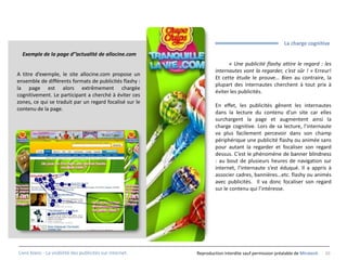 La charge cognitive
  Exemple de la page d’’actualité de allocine.com
                                                                          « Une publicité flashy attire le regard : les
                                                                    internautes vont la regarder, c’est sûr ! » Erreur!
A titre d’exemple, le site allocine.com propose un
                                                                    Et cette étude le prouve… Bien au contraire, la
ensemble de différents formats de publicités flashy :
                                                                    plupart des internautes cherchent à tout prix à
la page est alors extrêmement chargée
                                                                    éviter les publicités.
cognitivement. Le participant a cherché à éviter ces
zones, ce qui se traduit par un regard focalisé sur le
                                                                    En effet, les publicités gênent les internautes
contenu de la page.
                                                                    dans la lecture du contenu d’un site car elles
                                                                    surchargent la page et augmentent ainsi la
                                                                    charge cognitive. Lors de sa lecture, l’internaute
                                                                    va plus facilement percevoir dans son champ
                                                                    périphérique une publicité flashy ou animée sans
                                                                    pour autant la regarder et focaliser son regard
                                                                    dessus. C’est le phénomène de banner blindness
                                                                    : au bout de plusieurs heures de navigation sur
                                                                    internet, l’internaute s’est éduqué. Il a appris à
                                                                    associer cadres, bannières…etc. flashy ou animés
                                                                    avec publicités. Il va donc focaliser son regard
                                                                    sur le contenu qui l’intéresse.




Livre blanc - La visibilité des publicités sur internet.   Reproduction interdite sauf permission préalable de Miratech   10
 