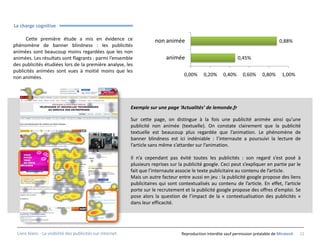 La charge cognitive

      Cette première étude a mis en évidence ce                        non animée                                                       0,88%
phénomène de banner blindness : les publicités
animées sont beaucoup moins regardées que les non                                                   HABILLAGE
animées. Les résultats sont flagrants : parmi l’ensemble                     animée                               0,45%
des publicités étudiées lors de la première analyse, les
publicités animées sont vues à moitié moins que les
                                                                                     0,00%     0,20%      0,40%     0,60%      0,80%     1,00%
non animées.




                                                            Exemple sur une page ‘Actualités’ de lemonde.fr

                                                            Sur cette page, on distingue à la fois une publicité animée ainsi qu’une
                                                            publicité non animée (textuelle). On constate clairement que la publicité
                                                            textuelle est beaucoup plus regardée que l’animation. Le phénomène de
                                                            banner blindness est ici indéniable : l’internaute a poursuivi la lecture de
                                                            l’article sans même s’attarder sur l’animation.

                                                            Il n’a cependant pas évité toutes les publicités : son regard s’est posé à
                                                            plusieurs reprises sur la publicité google. Ceci peut s’expliquer en partie par le
                                                            fait que l’internaute associe le texte publicitaire au contenu de l’article.
                                                            Mais un autre facteur entre aussi en jeu : la publicité google propose des liens
                                                            publicitaires qui sont contextualisés au contenu de l’article. En effet, l’article
                                                            porte sur le recrutement et la publicité google propose des offres d’emploi. Se
                                                            pose alors la question de l’impact de la « contextualisation des publicités »
                                                            dans leur efficacité.




 Livre blanc - La visibilité des publicités sur internet.                           Reproduction interdite sauf permission préalable de Miratech   11
 