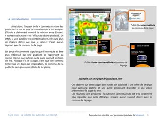 La contextualisation

       Ainsi donc, l’impact de la « contextualisation des
publicités » sur le taux de visualisation a été analysé.
L’étude a clairement montré la relation entre l’aspect
« contextualisation » et l’efficacité d’une publicité. En
effet, si une publicité est contextualisée, elle aura plus
de chance d’être vue que si celle-ci n’avait aucun
rapport avec le contenu de la page.

On peut effectivement stipuler que l’internaute va être
plus intéressé par une publicité se rapportant au
même thème que l’article ou la page qu’il est en train
de lire. Puisque s’il lit la page, c’est que son contenu
l’intéresse et donc par implication, le contenu de la
publicité sera plus susceptible de lui plaire.



                                                                    Exemple sur une page de jeuxvideo.com

                                                              On observe sur cette page deux types de publicité : une offre de Orange
                                                              pour Samsung platine et une autre proposant d’acheter le jeu vidéo
                                                              présenté sur la page du site.
                                                              Les résultats sont probants : la publicité contextualisée est très largement
                                                              plus regardée que celle d’Orange, n’ayant aucun rapport direct avec le
                                                              contenu de la page.




   Livre blanc - La visibilité des publicités sur internet.                   Reproduction interdite sauf permission préalable de Miratech   12
 