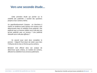 Vers une seconde étude…

           Cette première étude qui portait sur la
    visibilité des publicités a soulevé des questions
    propres à leur contenu même.

    Un approfondissement s’impose : on cherchera à
    mettre en évidence quels facteurs de contenu sont
    déterminants dans la visibilité d’une publicité. Une
    publicité avec un homme célèbre sera-t-elle plus vue
    qu’une publicité avec un inconnu ? Une publicité
    textuelle sera-t-elle plus efficace ?


           Ce second essai vient donc compléter le
    premier : l’objectif final étant de traiter aussi bien
    l’influence de la mise en forme que du contenu.

    Miratech s’est efforcé dans son analyse de
    déterminer quels critères, en matière de contenu,
    affectent la visibilité d’une annonce publicitaire.




Livre blanc - La visibilité des publicités sur internet.     Reproduction interdite sauf permission préalable de Miratech   13
 
