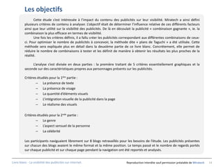 Les objectifs
                 Cette étude s’est intéressée à l’impact du contenu des publicités sur leur visibilité. Miratech a ainsi défini
          plusieurs critères de contenu à analyser. L’objectif était de déterminer l’influence relative de ces différents facteurs
          ainsi que leur utilité sur la visibilité des publicités. De là en découlait la publicité « combinaison gagnante », ie. la
          combinaison la plus efficace en termes de visibilité.
                 Une fois les critères définis, il a fallu créer les publicités correspondant aux différentes combinaisons de ceux-
          ci. Pour optimiser le nombre de publicités à concevoir, la méthode dite « plans de Taguchi » a été utilisée. Cette
          méthode sera expliquée plus en détail dans la deuxième partie de ce livre blanc. Concrètement, elle permet de
          réduire le nombre de combinaisons à tester et les définit de manière à obtenir les résultats les plus proches de la
          réalité.

               L’analyse s’est divisée en deux parties : la première traitant de 5 critères essentiellement graphiques et la
          seconde sur des caractéristiques propres aux personnages présents sur les publicités.

          Critères étudiés pour la 1ère partie :
                  – La présence de texte
                  – La présence de visage
                  – La quantité d’éléments visuels
                  – L’intégration visuelle de la publicité dans la page
                  – Le réalisme des visuels

          Critères étudiés pour la 2nde partie :
                  – Le genre
                  – L’aspect sensuel de la personne
                  – La célébrité

          Les participants naviguaient librement sur 8 blogs retravaillés pour les besoins de l’étude. Les publicités présentes
          sur chacun des blogs avaient le même format et la même position. Le temps passé et le nombre de regards portés
          sur chaque publicité et sur chaque page pendant la navigation ont été reportés et analysés.


Livre blanc - La visibilité des publicités sur internet.                        Reproduction interdite sauf permission préalable de Miratech   14
 