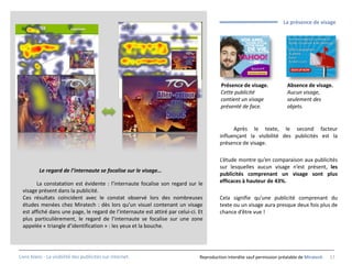 La présence de visage




                                                                                         Présence de visage.             Absence de visage.
                                                                                         Cette publicité                 Aucun visage,
                                                                                         contient un visage              seulement des
                                                                                         présenté de face.               objets.


                                                                                              Après le texte, le second facteur
                                                                                        influençant la visibilité des publicités est la
                                                                                        présence de visage.

                                                                                        L’étude montre qu’en comparaison aux publicités
                                                                                        sur lesquelles aucun visage n’est présent, les
          Le regard de l’internaute se focalise sur le visage…
                                                                                        publicités comprenant un visage sont plus
       La constatation est évidente : l’internaute focalise son regard sur le           efficaces à hauteur de 43%.
 visage présent dans la publicité.
 Ces résultats coïncident avec le constat observé lors des nombreuses                   Cela signifie qu’une publicité comprenant du
 études menées chez Miratech : dès lors qu’un visuel contenant un visage                texte ou un visage aura presque deux fois plus de
 est affiché dans une page, le regard de l’internaute est attiré par celui-ci. Et       chance d’être vue !
 plus particulièrement, le regard de l’internaute se focalise sur une zone
 appelée « triangle d’identification » : les yeux et la bouche.




Livre blanc - La visibilité des publicités sur internet.                       Reproduction interdite sauf permission préalable de Miratech   17
 