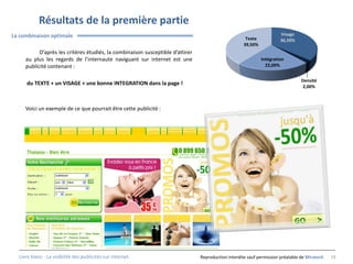 Résultats de la première partie
La combinaison optimale                                                                                                Visage
                                                                                                      Texte            36,50%
                                                                                                     39,50%
           D’après les critères étudiés, la combinaison susceptible d’attirer
     au plus les regards de l’internaute naviguant sur internet est une                                       Intégration
     publicité contenant :                                                                                      22,00%


                                                                                                                                 Densité
     du TEXTE + un VISAGE + une bonne INTEGRATION dans la page !
                                                                                                                                  2,00%



     Voici un exemple de ce que pourrait être cette publicité :




  Livre blanc - La visibilité des publicités sur internet.                      Reproduction interdite sauf permission préalable de Miratech   19
 