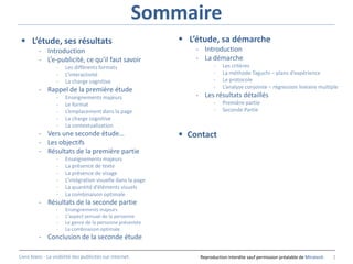Sommaire
  L’étude, ses résultats                                       L’étude, sa démarche
          - Introduction                                           - Introduction
          - L’e-publicité, ce qu’il faut savoir                    - La démarche
                  -    Les différents formats                             -   Les critères
                  -    L’interactivité                                    -   La méthode Taguchi – plans d’expérience
                  -    La charge cognitive                                -   Le protocole
                                                                          -   L’analyse conjointe – régression linéaire multiple
          - Rappel de la première étude
                  -    Enseignements majeurs                       - Les résultats détaillés
                  -    Le format                                          -   Première partie
                  -    L’emplacement dans la page                         -   Seconde Partie
                  -    La charge cognitive
                  -    La contextualisation
          - Vers une seconde étude…                             Contact
          - Les objectifs
          - Résultats de la première partie
                  -    Enseignements majeurs
                  -    La présence de texte
                  -    La présence de visage
                  -    L’intégration visuelle dans la page
                  -    La quantité d’éléments visuels
                  -    La combinaison optimale
          - Résultats de la seconde partie
                  -    Enseignements majeurs
                  -    L’aspect sensuel de la personne
                  -    Le genre de la personne présentée
                  -    La combinaison optimale
          - Conclusion de la seconde étude

Livre blanc - La visibilité des publicités sur internet.            Reproduction interdite sauf permission préalable de Miratech   2
 