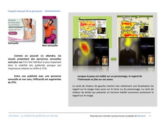 L’aspect sensuel de la personne




Sensuelle
                                     Non sensuelle


      Comme on pouvait s’y attendre, les
visuels présentant des personnes sensuelles
sont plus vus ! Et c’est l’attribut le plus impactant
dans la visibilité des publicités puisque son
importance relative se chiffre à 71%.

     Entre une publicité avec une personne                     Lorsque la peau est visible sur un personnage, le regard de
sensuelle et une sans, l’efficacité est augmentée              l’internaute se fixe sur ces zones.
de 37%.
                                                           La carte de chaleur de gauche montre très nettement une focalisation du
                                                           regard sur le visage mais aussi sur le torse nu du personnage. La carte de
                                                           chaleur de droite qui présente un homme habillé concentre seulement le
                                                           regard sur le visage.




Livre blanc - La visibilité des publicités sur internet.                   Reproduction interdite sauf permission préalable de Miratech   21
 