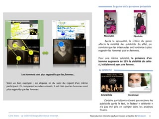 Le genre de la personne présentée




                                                                                             Masculin                        Féminin
                                                                                             Après la sensualité, le critère du genre
                                                                                       affecte la visibilité des publicités. En effet, on
                                                                                       constate que les internautes ont tendance à plus
                                                                                       regarder les hommes que les femmes.

                                                                                       Pour une même publicité, la présence d’un
                                                                                       homme augmente de 13% la visibilité de celle-
                                                                                       ci, initialement avec une femme.

                                                                                        La célébrité
               Les hommes sont plus regardés que les femmes..


Voici un bon exemple : on dispose ici du suivi du regard d’un même
participant. En comparant ces deux visuels, il est clair que les hommes sont
plus regardés que les femmes.

                                                                                          Célébrités                    Inconnue

                                                                                              Certains participants n’ayant pas reconnu les
                                                                                         publicités après le test, le facteur « célébrité »
                                                                                         n’a pas été pris en compte dans les analyses
                                                                                         finales.

 Livre blanc - La visibilité des publicités sur internet.                      Reproduction interdite sauf permission préalable de Miratech   22
 