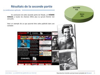 Résultats de la seconde partie                                                          Sensualité
La combinaison optimale                                                                                71%


          En conclusion de cette seconde partie de l’étude, un HOMME                                            Genre
     SENSUEL a toutes les chances d’être plus vu qu’une femme non                                                29%
     sensuelle.

     Voici un exemple de ce que pourrait être cette publicité dans son
     contexte :




  Livre blanc - La visibilité des publicités sur internet.               Reproduction interdite sauf permission préalable de Miratech   23
 
