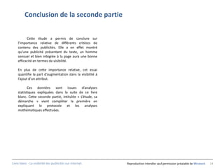 Conclusion de la seconde partie


          Cette étude a permis de conclure sur
    l’importance relative de différents critères de
    contenu des publicités. Elle a en effet montré
    qu’une publicité présentant du texte, un homme
    sensuel et bien intégrée à la page aura une bonne
    efficacité en termes de visibilité.

    En plus de cette importance relative, cet essai
    quantifie la part d’augmentation dans la visibilité à
    l’ajout d’un attribut.

           Ces données sont issues d’analyses
    statistiques expliquées dans la suite de ce livre
    blanc. Cette seconde partie, intitulée « L’étude, sa
    démarche » vient compléter la première en
    expliquant le protocole et les analyses
    mathématiques effectuées.




Livre blanc - La visibilité des publicités sur internet.    Reproduction interdite sauf permission préalable de Miratech   24
 